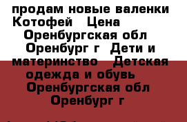 продам новые валенки Котофей › Цена ­ 1 300 - Оренбургская обл., Оренбург г. Дети и материнство » Детская одежда и обувь   . Оренбургская обл.,Оренбург г.